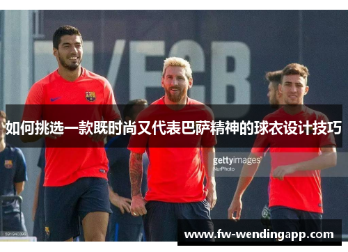 如何挑选一款既时尚又代表巴萨精神的球衣设计技巧