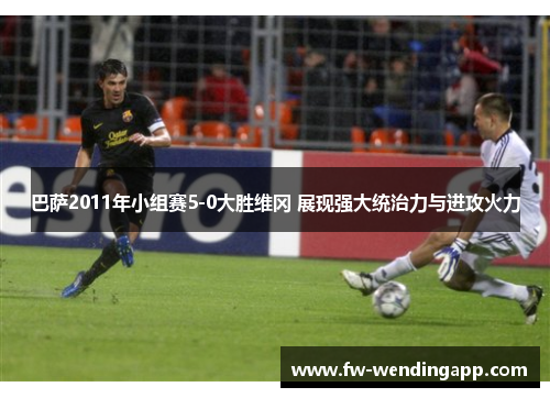 巴萨2011年小组赛5-0大胜维冈 展现强大统治力与进攻火力
