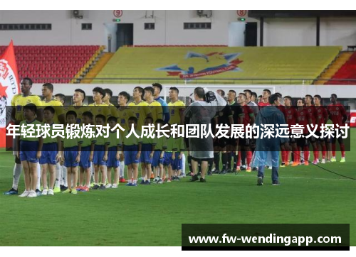 年轻球员锻炼对个人成长和团队发展的深远意义探讨