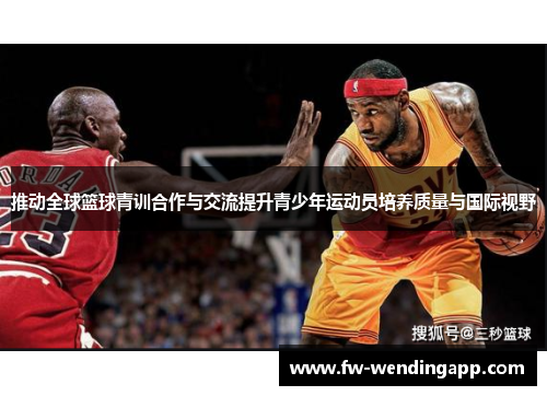 推动全球篮球青训合作与交流提升青少年运动员培养质量与国际视野