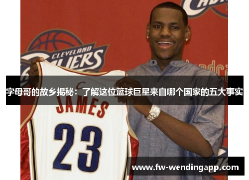 字母哥的故乡揭秘:了解这位篮球巨星来自哪个国家的五大事实 字母哥的故乡揭秘:了解这位篮球巨星来自哪个国家的五大事实