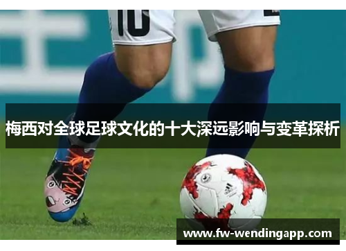 梅西对全球足球文化的十大深远影响与变革探析