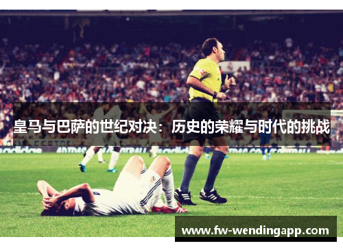皇马与巴萨的世纪对决:历史的荣耀与时代的挑战 皇马与巴萨的世纪对决:历史的荣耀与时代的挑战