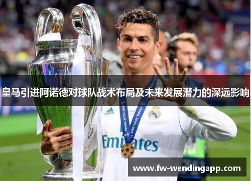 皇马引进阿诺德对球队战术布局及未来发展潜力的深远影响