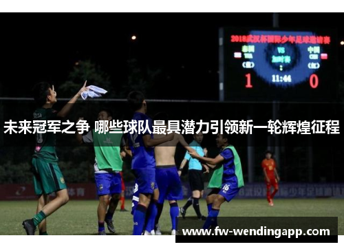 未来冠军之争 哪些球队最具潜力引领新一轮辉煌征程