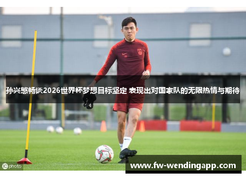 孙兴慜畅谈2026世界杯梦想目标坚定 表现出对国家队的无限热情与期待