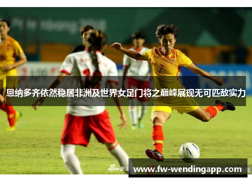 恩纳多齐依然稳居非洲及世界女足门将之巅峰展现无可匹敌实力 恩纳多齐依然稳居非洲及世界女足门将之巅峰展现无可匹敌实力