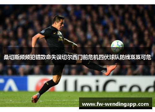 桑切斯频频犯错致命失误切尔西门前危机四伏球队防线岌岌可危 桑切斯频频犯错致命失误切尔西门前危机四伏球队防线岌岌可危