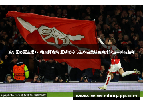 波尔图欧冠主场1-0绝杀阿森纳 坚韧防守与进攻完美结合助球队迎来关键胜利