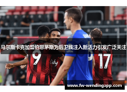 马尔斯卡克加盟伯恩茅斯为后卫线注入新活力引发广泛关注 马尔斯卡克加盟伯恩茅斯为后卫线注入新活力引发广泛关注