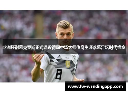 欧洲杯谢幕克罗斯正式退役德国中场大师传奇生涯落幕足坛时代终章